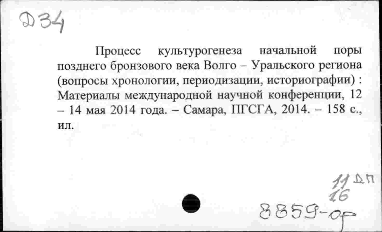 ﻿Процесе культурогенеза начальной поры позднего бронзового века Волго - Уральского региона (вопросы хронологии, периодизации, историографии) : Материалы международной научной конференции, 12 - 14 мая 2014 года. - Самара, ПГСГА, 2014. - 158 с., ил.